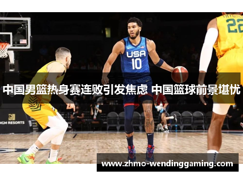 中国男篮热身赛连败引发焦虑 中国篮球前景堪忧 中国男篮热身赛连败引发焦虑 中国篮球前景堪忧