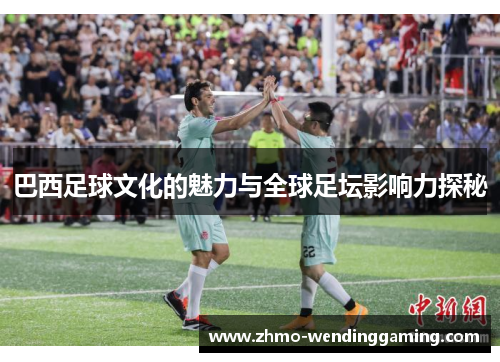巴西足球文化的魅力与全球足坛影响力探秘 巴西足球文化的魅力与全球足坛影响力探秘